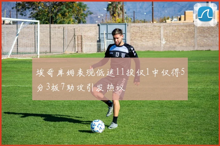 埃奇库姆表现低迷11投仅1中仅得5分3板7助攻引发热议